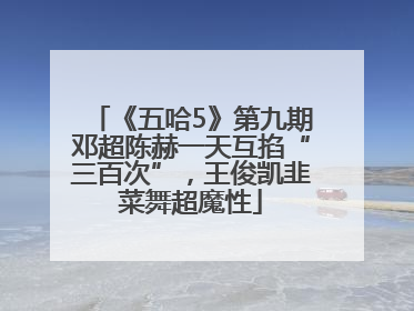 《五哈5》第九期邓超陈赫一天互掐“三百次”，王俊凯韭菜舞超魔性