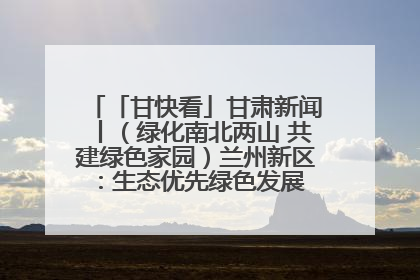 「甘快看」甘肃新闻丨（绿化南北两山 共建绿色家园）兰州新区：生态优先绿色发展 打造生态环保示范区