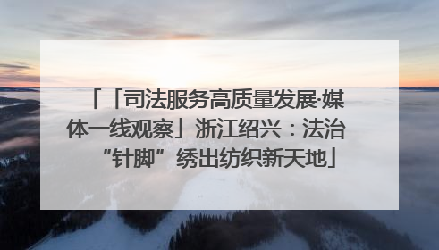 「司法服务高质量发展·媒体一线观察」浙江绍兴：法治“针脚”绣出纺织新天地