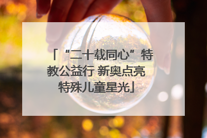 “二十载同心”特教公益行 新奥点亮特殊儿童星光