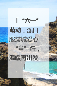“六一”萌动，泺口服装城爱心“童”行，温暖再出发