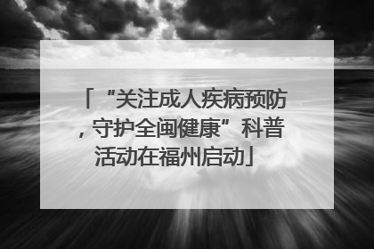 “关注成人疾病预防，守护全闽健康”科普活动在福州启动