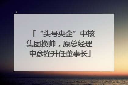 “头号央企”中核集团换帅，原总经理申彦锋升任董事长