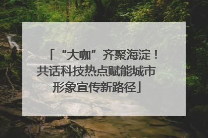 “大咖”齐聚海淀！共话科技热点赋能城市形象宣传新路径