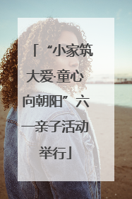 “小家筑大爱·童心向朝阳”六一亲子活动举行