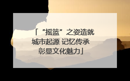 “摇篮”之姿造就城市起源 记忆传承彰显文化魅力