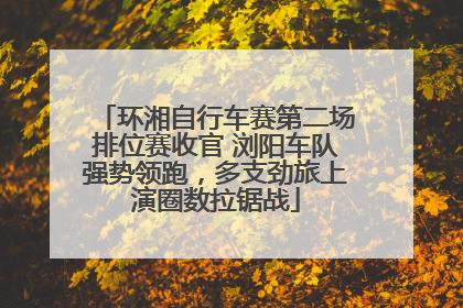 环湘自行车赛第二场排位赛收官 浏阳车队强势领跑，多支劲旅上演圈数拉锯战
