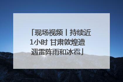 现场视频丨持续近1小时 甘肃敦煌遭遇雷阵雨和冰雹