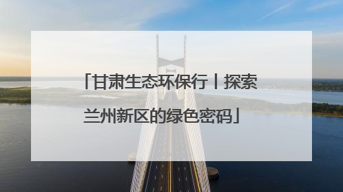 甘肃生态环保行丨探索兰州新区的绿色密码