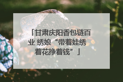 甘肃庆阳香包链百业 绣娘“带着娃绣着花挣着钱”