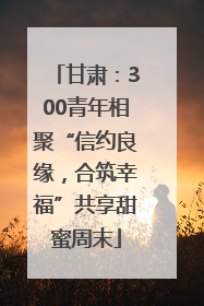 甘肃：300青年相聚“信约良缘，合筑幸福”共享甜蜜周末
