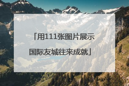 用111张图片展示国际友城往来成就