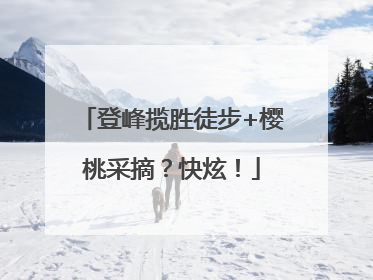 登峰揽胜徒步+樱桃采摘？快炫！