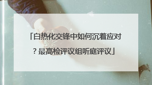 白热化交锋中如何沉着应对？最高检评议组听庭评议