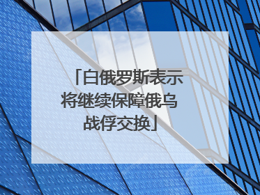 白俄罗斯表示将继续保障俄乌战俘交换
