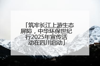 筑牢长江上游生态屏障，中华环保世纪行2025年宣传活动在四川启动