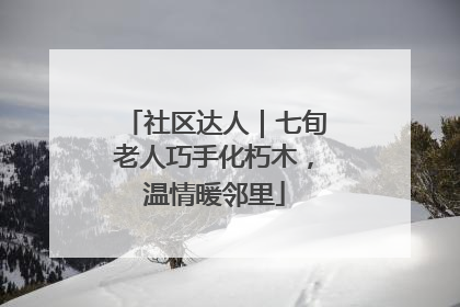 社区达人｜七旬老人巧手化朽木，温情暖邻里