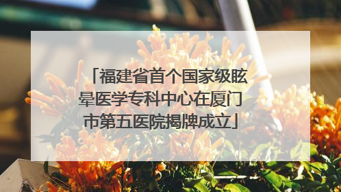 福建省首个国家级眩晕医学专科中心在厦门市第五医院揭牌成立