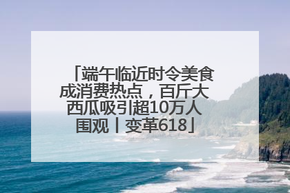 端午临近时令美食成消费热点，百斤大西瓜吸引超10万人围观丨变革618
