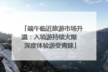 端午临近旅游市场升温：入境游持续火爆 深度体验游受青睐