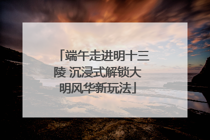 端午走进明十三陵 沉浸式解锁大明风华新玩法