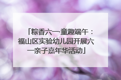 粽香六一·童趣端午：福山区实验幼儿园开展六一亲子嘉年华活动