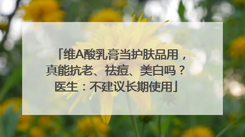 维A酸乳膏当护肤品用，真能抗老、祛痘、美白吗？医生：不建议长期使用