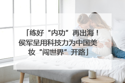 练好“内功”再出海！侯军呈用科技力为中国美妆“闯世界”开路