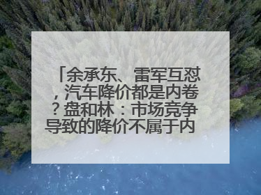 余承东、雷军互怼，汽车降价都是内卷？盘和林：市场竞争导致的降价不属于内卷式竞争