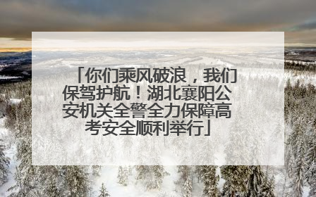 你们乘风破浪，我们保驾护航！湖北襄阳公安机关全警全力保障高考安全顺利举行