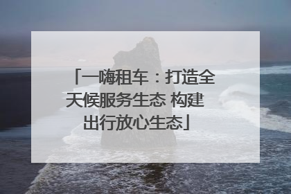 一嗨租车：打造全天候服务生态 构建出行放心生态