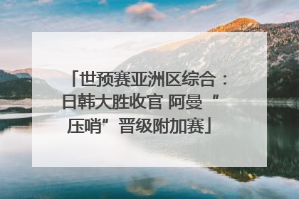 世预赛亚洲区综合：日韩大胜收官 阿曼“压哨”晋级附加赛