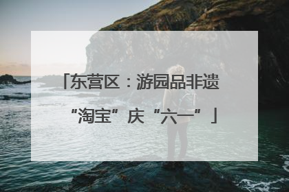 东营区：游园品非遗 “淘宝”庆“六一”