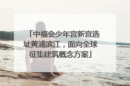 中福会少年宫新宫选址黄浦滨江，面向全球征集建筑概念方案