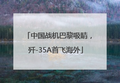 中国战机巴黎吸睛，歼-35A首飞海外