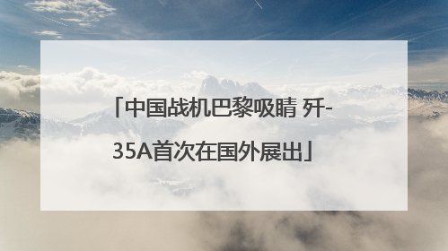 中国战机巴黎吸睛 歼-35A首次在国外展出