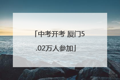 中考开考 厦门5.02万人参加