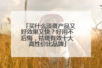 买什么淡斑产品又好效果又快？好用不后悔，祛斑有效十大高性价比品牌