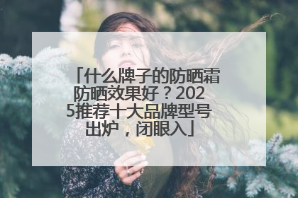 什么牌子的防晒霜防晒效果好？2025推荐十大品牌型号出炉，闭眼入