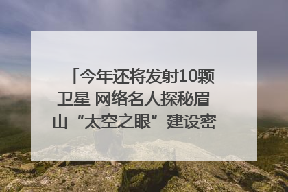 今年还将发射10颗卫星 网络名人探秘眉山“太空之眼”建设密码｜网络名人四川行
