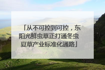 从不可控到可控，东阳光鲜虫草正打通冬虫夏草产业标准化通路