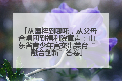 从国粹到哪吒，从父母合唱团到福利院童声：山东省青少年宫交出美育“融合创新”答卷
