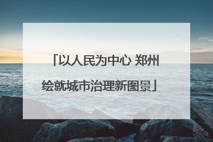 以人民为中心 郑州绘就城市治理新图景
