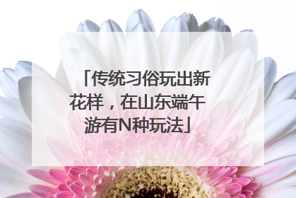 传统习俗玩出新花样，在山东端午游有N种玩法