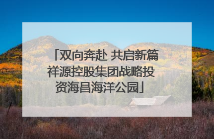 双向奔赴 共启新篇 祥源控股集团战略投资海昌海洋公园