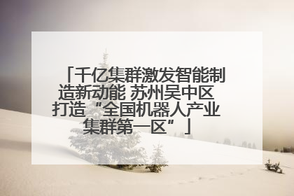 千亿集群激发智能制造新动能 苏州吴中区打造“全国机器人产业集群第一区”