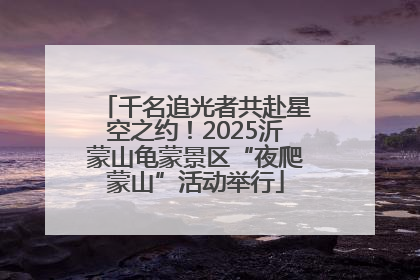 千名追光者共赴星空之约！2025沂蒙山龟蒙景区“夜爬蒙山”活动举行