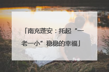 南充蓬安：托起“一老一小”稳稳的幸福