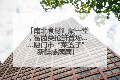 南北食材汇聚一堂，富菌类抢鲜登场……厦门市“菜篮子”新鲜感满满