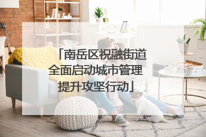 南岳区祝融街道全面启动城市管理提升攻坚行动